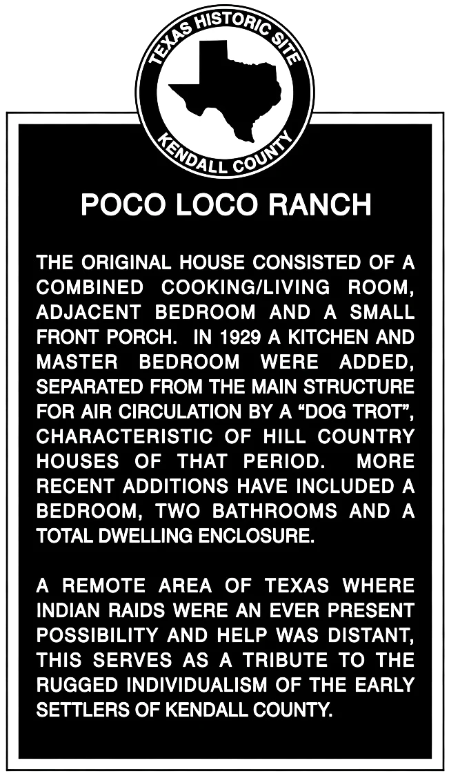 The Poco Loco Ranch Texas Historic Site plaque: the original house consisted of a combined cooking and living room, adjacent bedroom and a small front porch. In 1929 a kitchen and master bedroom were added, separated from the main structure for air circulation by a dog trot, characteristic of Hill Country houses of that period. More recent additions have included a bedroom, two bathrooms and a total dwelling enclosure. A tribute to the rugged individualism of the early settlers of Kendall County.